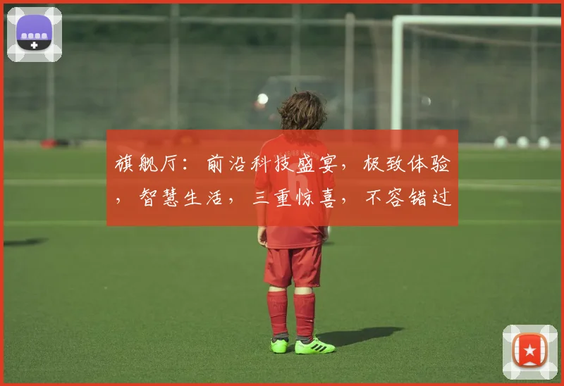 旗舰厅：前沿科技盛宴，极致体验，智慧生活，三重惊喜，不容错过，抢鲜体验
