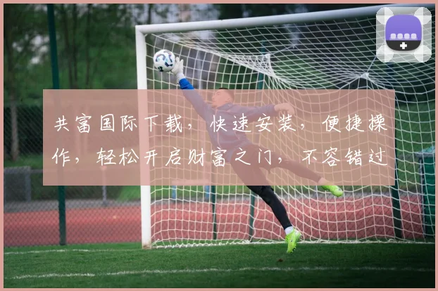 共富国际下载，快速安装，便捷操作，轻松开启财富之门，不容错过