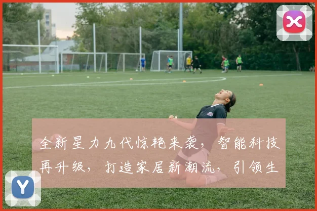 全新星力九代惊艳来袭，智能科技再升级，打造家居新潮流，引领生活新体验，不容错过